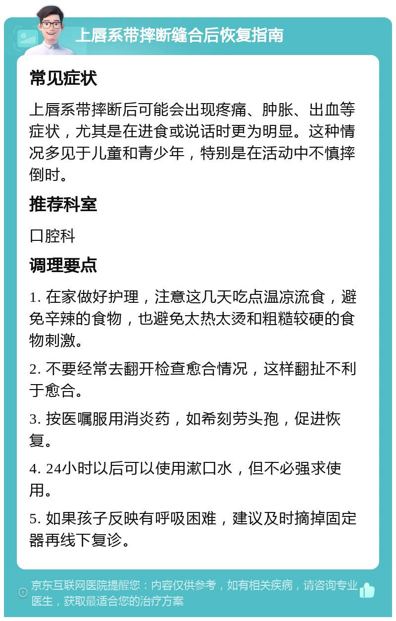 上唇系带摔断缝合后恢复指南 常见症状 上唇系带摔断后可能会出现疼痛、肿胀、出血等症状，尤其是在进食或说话时更为明显。这种情况多见于儿童和青少年，特别是在活动中不慎摔倒时。 推荐科室 口腔科 调理要点 1. 在家做好护理，注意这几天吃点温凉流食，避免辛辣的食物，也避免太热太烫和粗糙较硬的食物刺激。 2. 不要经常去翻开检查愈合情况，这样翻扯不利于愈合。 3. 按医嘱服用消炎药，如希刻劳头孢，促进恢复。 4. 24小时以后可以使用漱口水，但不必强求使用。 5. 如果孩子反映有呼吸困难，建议及时摘掉固定器再线下复诊。