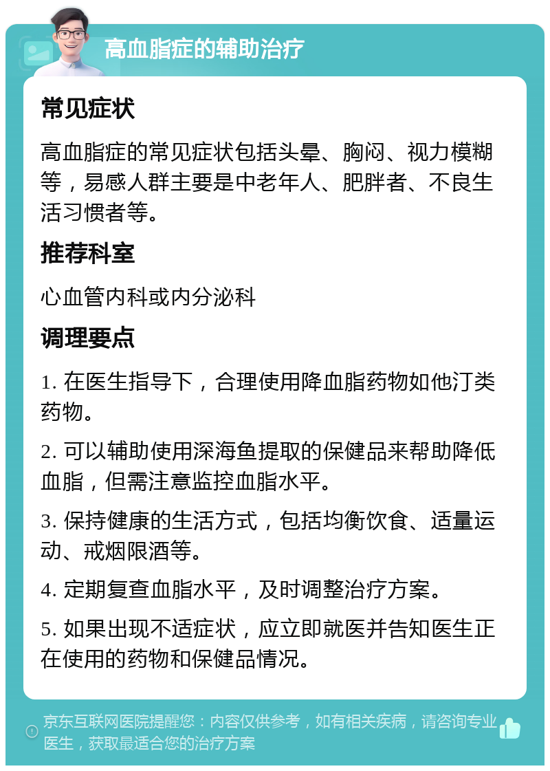 高血脂症的辅助治疗 常见症状 高血脂症的常见症状包括头晕、胸闷、视力模糊等，易感人群主要是中老年人、肥胖者、不良生活习惯者等。 推荐科室 心血管内科或内分泌科 调理要点 1. 在医生指导下，合理使用降血脂药物如他汀类药物。 2. 可以辅助使用深海鱼提取的保健品来帮助降低血脂，但需注意监控血脂水平。 3. 保持健康的生活方式，包括均衡饮食、适量运动、戒烟限酒等。 4. 定期复查血脂水平，及时调整治疗方案。 5. 如果出现不适症状，应立即就医并告知医生正在使用的药物和保健品情况。