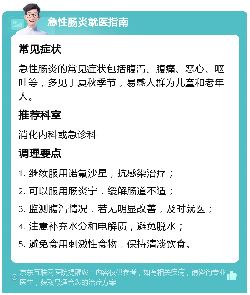 急性肠炎就医指南 常见症状 急性肠炎的常见症状包括腹泻、腹痛、恶心、呕吐等，多见于夏秋季节，易感人群为儿童和老年人。 推荐科室 消化内科或急诊科 调理要点 1. 继续服用诺氟沙星，抗感染治疗； 2. 可以服用肠炎宁，缓解肠道不适； 3. 监测腹泻情况，若无明显改善，及时就医； 4. 注意补充水分和电解质，避免脱水； 5. 避免食用刺激性食物，保持清淡饮食。