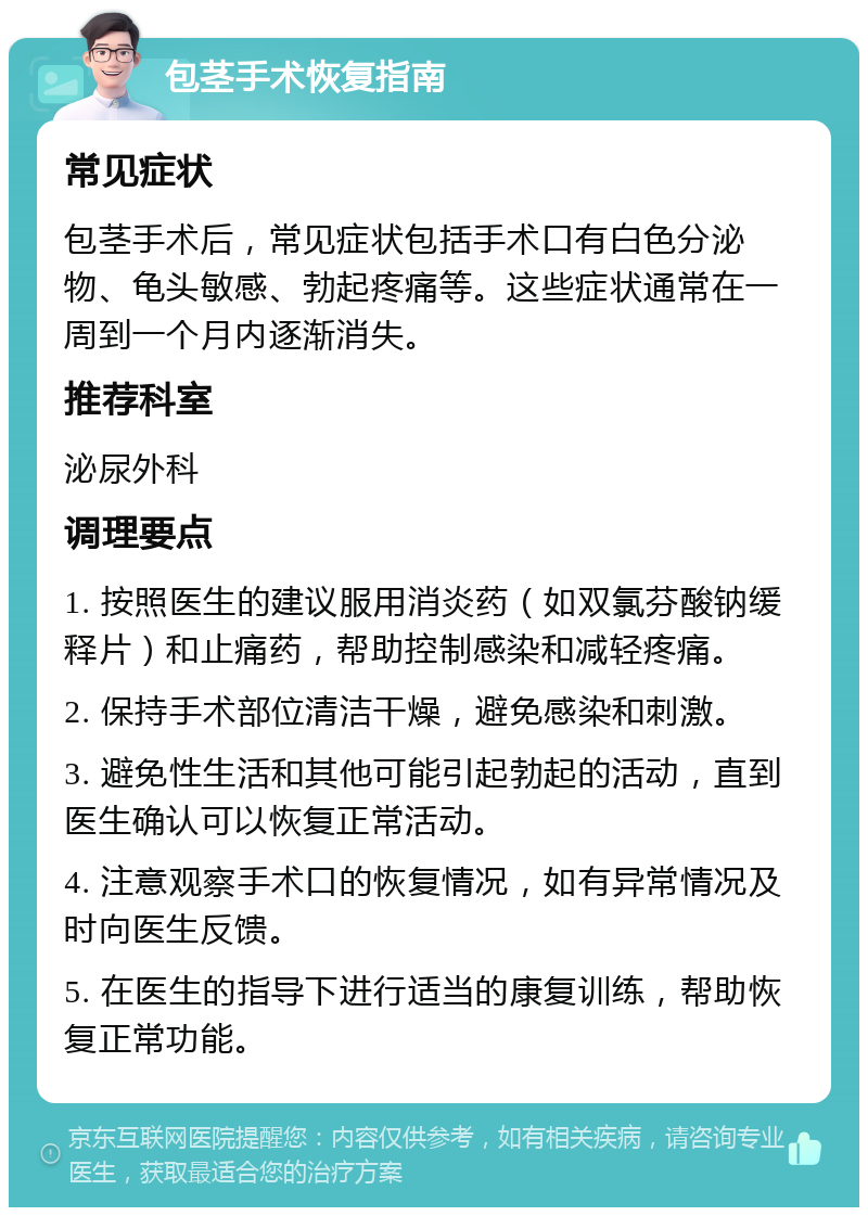 包茎手术恢复指南 常见症状 包茎手术后，常见症状包括手术口有白色分泌物、龟头敏感、勃起疼痛等。这些症状通常在一周到一个月内逐渐消失。 推荐科室 泌尿外科 调理要点 1. 按照医生的建议服用消炎药（如双氯芬酸钠缓释片）和止痛药，帮助控制感染和减轻疼痛。 2. 保持手术部位清洁干燥，避免感染和刺激。 3. 避免性生活和其他可能引起勃起的活动，直到医生确认可以恢复正常活动。 4. 注意观察手术口的恢复情况，如有异常情况及时向医生反馈。 5. 在医生的指导下进行适当的康复训练，帮助恢复正常功能。