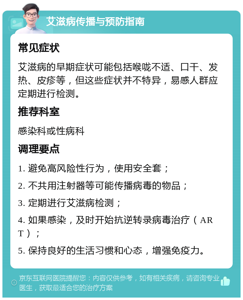 艾滋病传播与预防指南 常见症状 艾滋病的早期症状可能包括喉咙不适、口干、发热、皮疹等，但这些症状并不特异，易感人群应定期进行检测。 推荐科室 感染科或性病科 调理要点 1. 避免高风险性行为，使用安全套； 2. 不共用注射器等可能传播病毒的物品； 3. 定期进行艾滋病检测； 4. 如果感染，及时开始抗逆转录病毒治疗（ART）； 5. 保持良好的生活习惯和心态，增强免疫力。