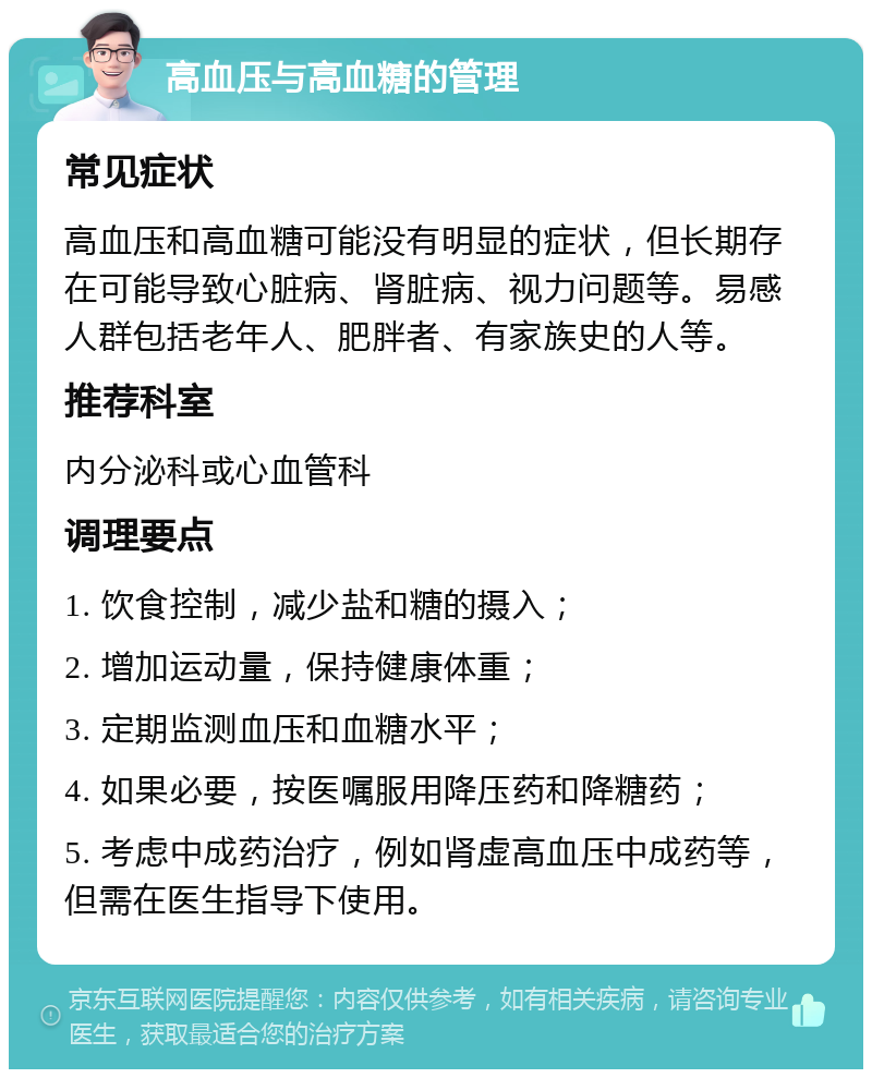 高血压与高血糖的管理 常见症状 高血压和高血糖可能没有明显的症状，但长期存在可能导致心脏病、肾脏病、视力问题等。易感人群包括老年人、肥胖者、有家族史的人等。 推荐科室 内分泌科或心血管科 调理要点 1. 饮食控制，减少盐和糖的摄入； 2. 增加运动量，保持健康体重； 3. 定期监测血压和血糖水平； 4. 如果必要，按医嘱服用降压药和降糖药； 5. 考虑中成药治疗，例如肾虚高血压中成药等，但需在医生指导下使用。