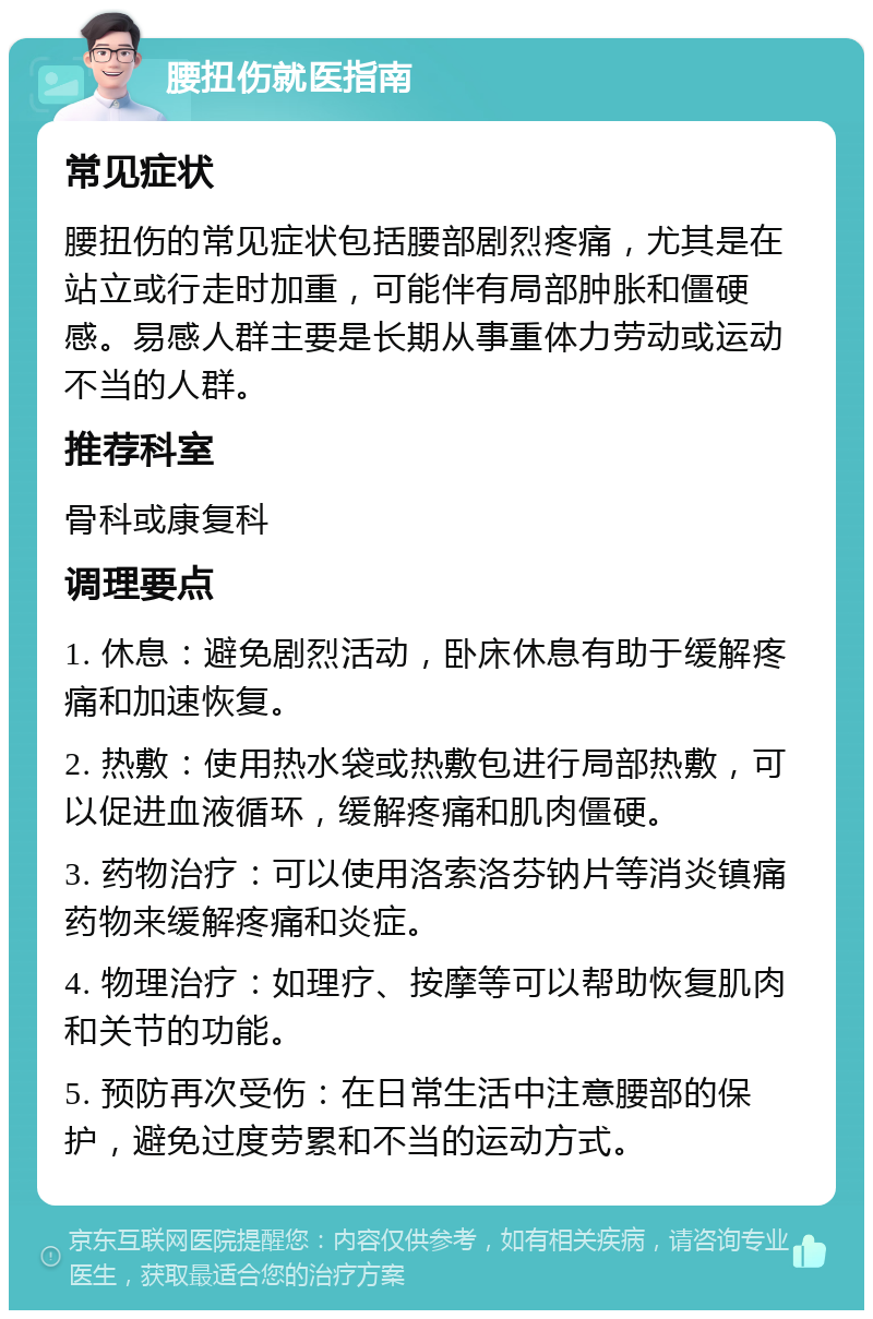 腰扭伤就医指南 常见症状 腰扭伤的常见症状包括腰部剧烈疼痛，尤其是在站立或行走时加重，可能伴有局部肿胀和僵硬感。易感人群主要是长期从事重体力劳动或运动不当的人群。 推荐科室 骨科或康复科 调理要点 1. 休息：避免剧烈活动，卧床休息有助于缓解疼痛和加速恢复。 2. 热敷：使用热水袋或热敷包进行局部热敷，可以促进血液循环，缓解疼痛和肌肉僵硬。 3. 药物治疗：可以使用洛索洛芬钠片等消炎镇痛药物来缓解疼痛和炎症。 4. 物理治疗：如理疗、按摩等可以帮助恢复肌肉和关节的功能。 5. 预防再次受伤：在日常生活中注意腰部的保护，避免过度劳累和不当的运动方式。