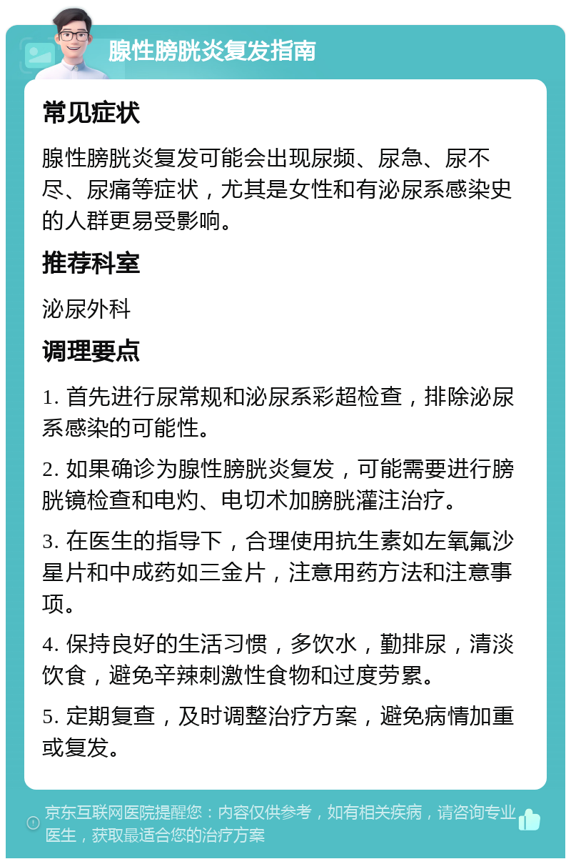 腺性膀胱炎复发指南 常见症状 腺性膀胱炎复发可能会出现尿频、尿急、尿不尽、尿痛等症状，尤其是女性和有泌尿系感染史的人群更易受影响。 推荐科室 泌尿外科 调理要点 1. 首先进行尿常规和泌尿系彩超检查，排除泌尿系感染的可能性。 2. 如果确诊为腺性膀胱炎复发，可能需要进行膀胱镜检查和电灼、电切术加膀胱灌注治疗。 3. 在医生的指导下，合理使用抗生素如左氧氟沙星片和中成药如三金片，注意用药方法和注意事项。 4. 保持良好的生活习惯，多饮水，勤排尿，清淡饮食，避免辛辣刺激性食物和过度劳累。 5. 定期复查，及时调整治疗方案，避免病情加重或复发。