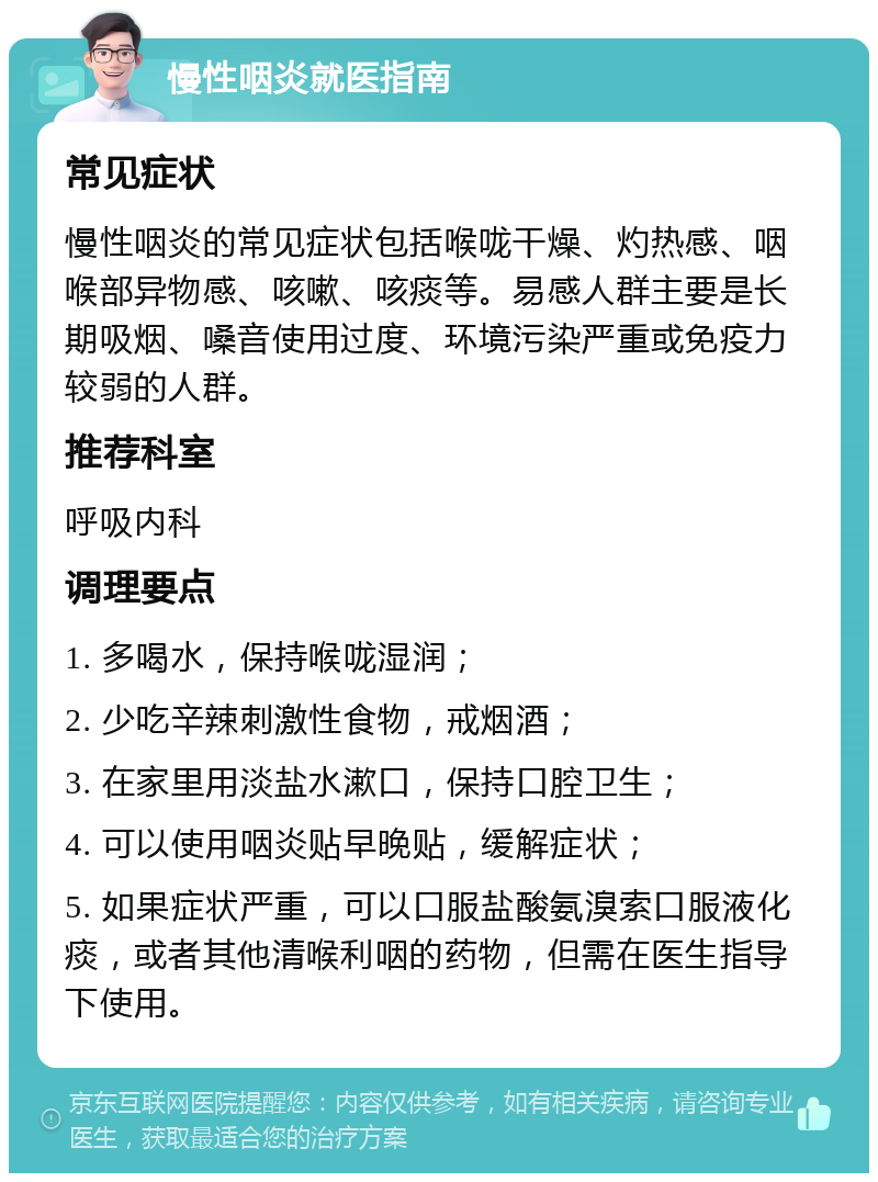 慢性咽炎就医指南 常见症状 慢性咽炎的常见症状包括喉咙干燥、灼热感、咽喉部异物感、咳嗽、咳痰等。易感人群主要是长期吸烟、嗓音使用过度、环境污染严重或免疫力较弱的人群。 推荐科室 呼吸内科 调理要点 1. 多喝水，保持喉咙湿润； 2. 少吃辛辣刺激性食物，戒烟酒； 3. 在家里用淡盐水漱口，保持口腔卫生； 4. 可以使用咽炎贴早晚贴，缓解症状； 5. 如果症状严重，可以口服盐酸氨溴索口服液化痰，或者其他清喉利咽的药物，但需在医生指导下使用。