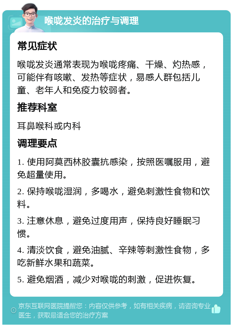 喉咙发炎的治疗与调理 常见症状 喉咙发炎通常表现为喉咙疼痛、干燥、灼热感，可能伴有咳嗽、发热等症状，易感人群包括儿童、老年人和免疫力较弱者。 推荐科室 耳鼻喉科或内科 调理要点 1. 使用阿莫西林胶囊抗感染，按照医嘱服用，避免超量使用。 2. 保持喉咙湿润，多喝水，避免刺激性食物和饮料。 3. 注意休息，避免过度用声，保持良好睡眠习惯。 4. 清淡饮食，避免油腻、辛辣等刺激性食物，多吃新鲜水果和蔬菜。 5. 避免烟酒，减少对喉咙的刺激，促进恢复。