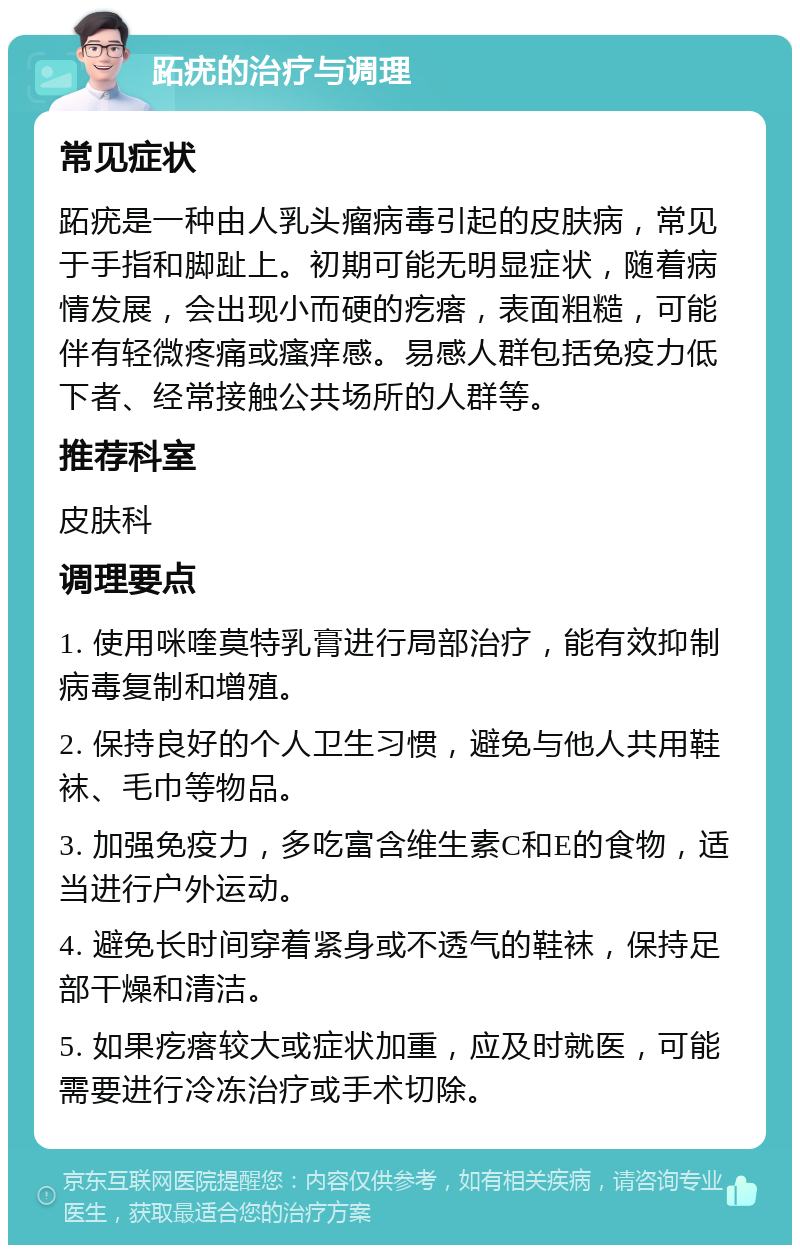 跖疣的治疗与调理 常见症状 跖疣是一种由人乳头瘤病毒引起的皮肤病，常见于手指和脚趾上。初期可能无明显症状，随着病情发展，会出现小而硬的疙瘩，表面粗糙，可能伴有轻微疼痛或瘙痒感。易感人群包括免疫力低下者、经常接触公共场所的人群等。 推荐科室 皮肤科 调理要点 1. 使用咪喹莫特乳膏进行局部治疗，能有效抑制病毒复制和增殖。 2. 保持良好的个人卫生习惯，避免与他人共用鞋袜、毛巾等物品。 3. 加强免疫力，多吃富含维生素C和E的食物，适当进行户外运动。 4. 避免长时间穿着紧身或不透气的鞋袜，保持足部干燥和清洁。 5. 如果疙瘩较大或症状加重，应及时就医，可能需要进行冷冻治疗或手术切除。