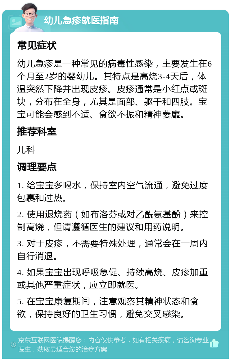 幼儿急疹就医指南 常见症状 幼儿急疹是一种常见的病毒性感染，主要发生在6个月至2岁的婴幼儿。其特点是高烧3-4天后，体温突然下降并出现皮疹。皮疹通常是小红点或斑块，分布在全身，尤其是面部、躯干和四肢。宝宝可能会感到不适、食欲不振和精神萎靡。 推荐科室 儿科 调理要点 1. 给宝宝多喝水，保持室内空气流通，避免过度包裹和过热。 2. 使用退烧药（如布洛芬或对乙酰氨基酚）来控制高烧，但请遵循医生的建议和用药说明。 3. 对于皮疹，不需要特殊处理，通常会在一周内自行消退。 4. 如果宝宝出现呼吸急促、持续高烧、皮疹加重或其他严重症状，应立即就医。 5. 在宝宝康复期间，注意观察其精神状态和食欲，保持良好的卫生习惯，避免交叉感染。