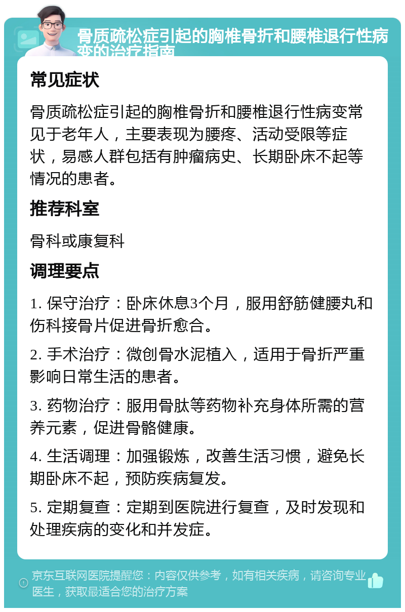 骨质疏松症引起的胸椎骨折和腰椎退行性病变的治疗指南 常见症状 骨质疏松症引起的胸椎骨折和腰椎退行性病变常见于老年人，主要表现为腰疼、活动受限等症状，易感人群包括有肿瘤病史、长期卧床不起等情况的患者。 推荐科室 骨科或康复科 调理要点 1. 保守治疗：卧床休息3个月，服用舒筋健腰丸和伤科接骨片促进骨折愈合。 2. 手术治疗：微创骨水泥植入，适用于骨折严重影响日常生活的患者。 3. 药物治疗：服用骨肽等药物补充身体所需的营养元素，促进骨骼健康。 4. 生活调理：加强锻炼，改善生活习惯，避免长期卧床不起，预防疾病复发。 5. 定期复查：定期到医院进行复查，及时发现和处理疾病的变化和并发症。