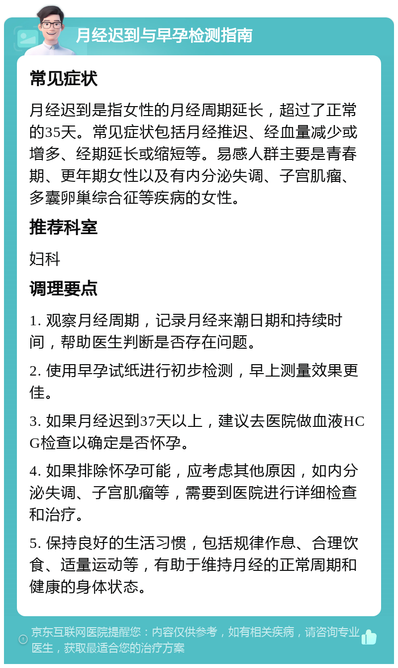 月经迟到与早孕检测指南 常见症状 月经迟到是指女性的月经周期延长，超过了正常的35天。常见症状包括月经推迟、经血量减少或增多、经期延长或缩短等。易感人群主要是青春期、更年期女性以及有内分泌失调、子宫肌瘤、多囊卵巢综合征等疾病的女性。 推荐科室 妇科 调理要点 1. 观察月经周期，记录月经来潮日期和持续时间，帮助医生判断是否存在问题。 2. 使用早孕试纸进行初步检测，早上测量效果更佳。 3. 如果月经迟到37天以上，建议去医院做血液HCG检查以确定是否怀孕。 4. 如果排除怀孕可能，应考虑其他原因，如内分泌失调、子宫肌瘤等，需要到医院进行详细检查和治疗。 5. 保持良好的生活习惯，包括规律作息、合理饮食、适量运动等，有助于维持月经的正常周期和健康的身体状态。