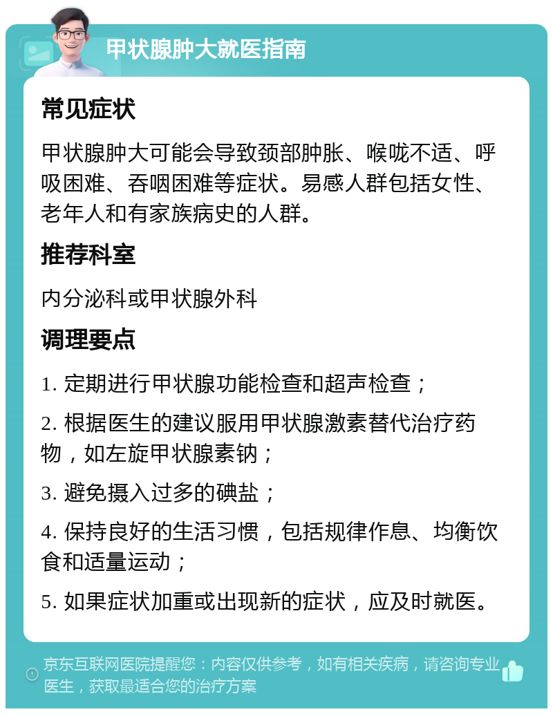 甲状腺肿大就医指南 常见症状 甲状腺肿大可能会导致颈部肿胀、喉咙不适、呼吸困难、吞咽困难等症状。易感人群包括女性、老年人和有家族病史的人群。 推荐科室 内分泌科或甲状腺外科 调理要点 1. 定期进行甲状腺功能检查和超声检查； 2. 根据医生的建议服用甲状腺激素替代治疗药物，如左旋甲状腺素钠； 3. 避免摄入过多的碘盐； 4. 保持良好的生活习惯，包括规律作息、均衡饮食和适量运动； 5. 如果症状加重或出现新的症状，应及时就医。