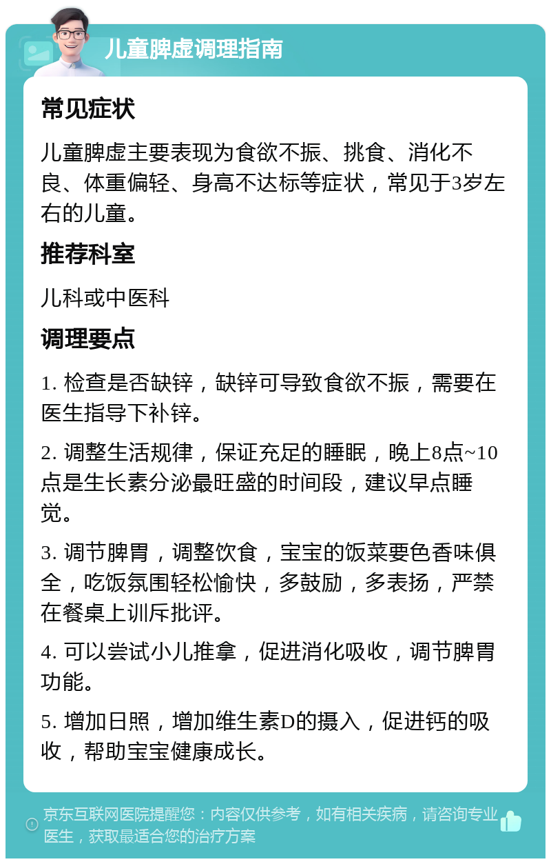 儿童脾虚调理指南 常见症状 儿童脾虚主要表现为食欲不振、挑食、消化不良、体重偏轻、身高不达标等症状，常见于3岁左右的儿童。 推荐科室 儿科或中医科 调理要点 1. 检查是否缺锌，缺锌可导致食欲不振，需要在医生指导下补锌。 2. 调整生活规律，保证充足的睡眠，晚上8点~10点是生长素分泌最旺盛的时间段，建议早点睡觉。 3. 调节脾胃，调整饮食，宝宝的饭菜要色香味俱全，吃饭氛围轻松愉快，多鼓励，多表扬，严禁在餐桌上训斥批评。 4. 可以尝试小儿推拿，促进消化吸收，调节脾胃功能。 5. 增加日照，增加维生素D的摄入，促进钙的吸收，帮助宝宝健康成长。