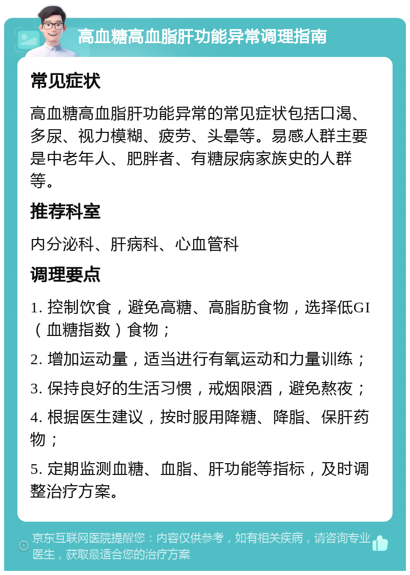 高血糖高血脂肝功能异常调理指南 常见症状 高血糖高血脂肝功能异常的常见症状包括口渴、多尿、视力模糊、疲劳、头晕等。易感人群主要是中老年人、肥胖者、有糖尿病家族史的人群等。 推荐科室 内分泌科、肝病科、心血管科 调理要点 1. 控制饮食，避免高糖、高脂肪食物，选择低GI（血糖指数）食物； 2. 增加运动量，适当进行有氧运动和力量训练； 3. 保持良好的生活习惯，戒烟限酒，避免熬夜； 4. 根据医生建议，按时服用降糖、降脂、保肝药物； 5. 定期监测血糖、血脂、肝功能等指标，及时调整治疗方案。