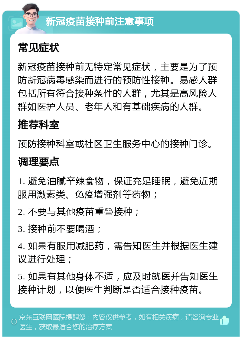 新冠疫苗接种前注意事项 常见症状 新冠疫苗接种前无特定常见症状，主要是为了预防新冠病毒感染而进行的预防性接种。易感人群包括所有符合接种条件的人群，尤其是高风险人群如医护人员、老年人和有基础疾病的人群。 推荐科室 预防接种科室或社区卫生服务中心的接种门诊。 调理要点 1. 避免油腻辛辣食物，保证充足睡眠，避免近期服用激素类、免疫增强剂等药物； 2. 不要与其他疫苗重叠接种； 3. 接种前不要喝酒； 4. 如果有服用减肥药，需告知医生并根据医生建议进行处理； 5. 如果有其他身体不适，应及时就医并告知医生接种计划，以便医生判断是否适合接种疫苗。