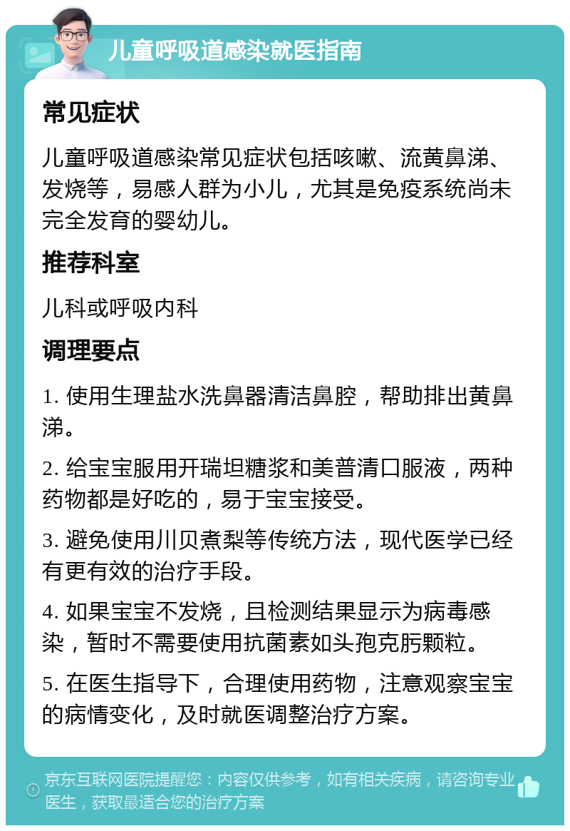 儿童呼吸道感染就医指南 常见症状 儿童呼吸道感染常见症状包括咳嗽、流黄鼻涕、发烧等，易感人群为小儿，尤其是免疫系统尚未完全发育的婴幼儿。 推荐科室 儿科或呼吸内科 调理要点 1. 使用生理盐水洗鼻器清洁鼻腔，帮助排出黄鼻涕。 2. 给宝宝服用开瑞坦糖浆和美普清口服液，两种药物都是好吃的，易于宝宝接受。 3. 避免使用川贝煮梨等传统方法，现代医学已经有更有效的治疗手段。 4. 如果宝宝不发烧，且检测结果显示为病毒感染，暂时不需要使用抗菌素如头孢克肟颗粒。 5. 在医生指导下，合理使用药物，注意观察宝宝的病情变化，及时就医调整治疗方案。