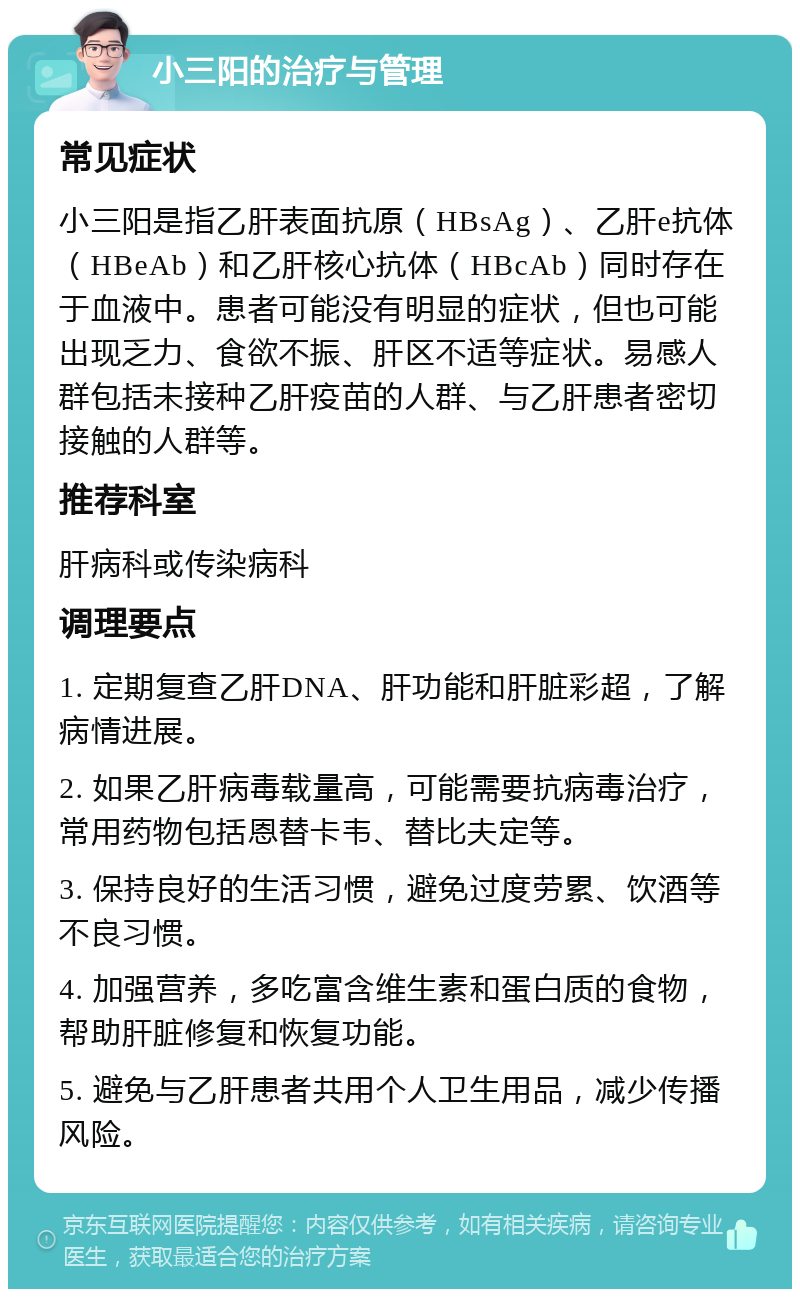 小三阳的治疗与管理 常见症状 小三阳是指乙肝表面抗原（HBsAg）、乙肝e抗体（HBeAb）和乙肝核心抗体（HBcAb）同时存在于血液中。患者可能没有明显的症状，但也可能出现乏力、食欲不振、肝区不适等症状。易感人群包括未接种乙肝疫苗的人群、与乙肝患者密切接触的人群等。 推荐科室 肝病科或传染病科 调理要点 1. 定期复查乙肝DNA、肝功能和肝脏彩超，了解病情进展。 2. 如果乙肝病毒载量高，可能需要抗病毒治疗，常用药物包括恩替卡韦、替比夫定等。 3. 保持良好的生活习惯，避免过度劳累、饮酒等不良习惯。 4. 加强营养，多吃富含维生素和蛋白质的食物，帮助肝脏修复和恢复功能。 5. 避免与乙肝患者共用个人卫生用品，减少传播风险。