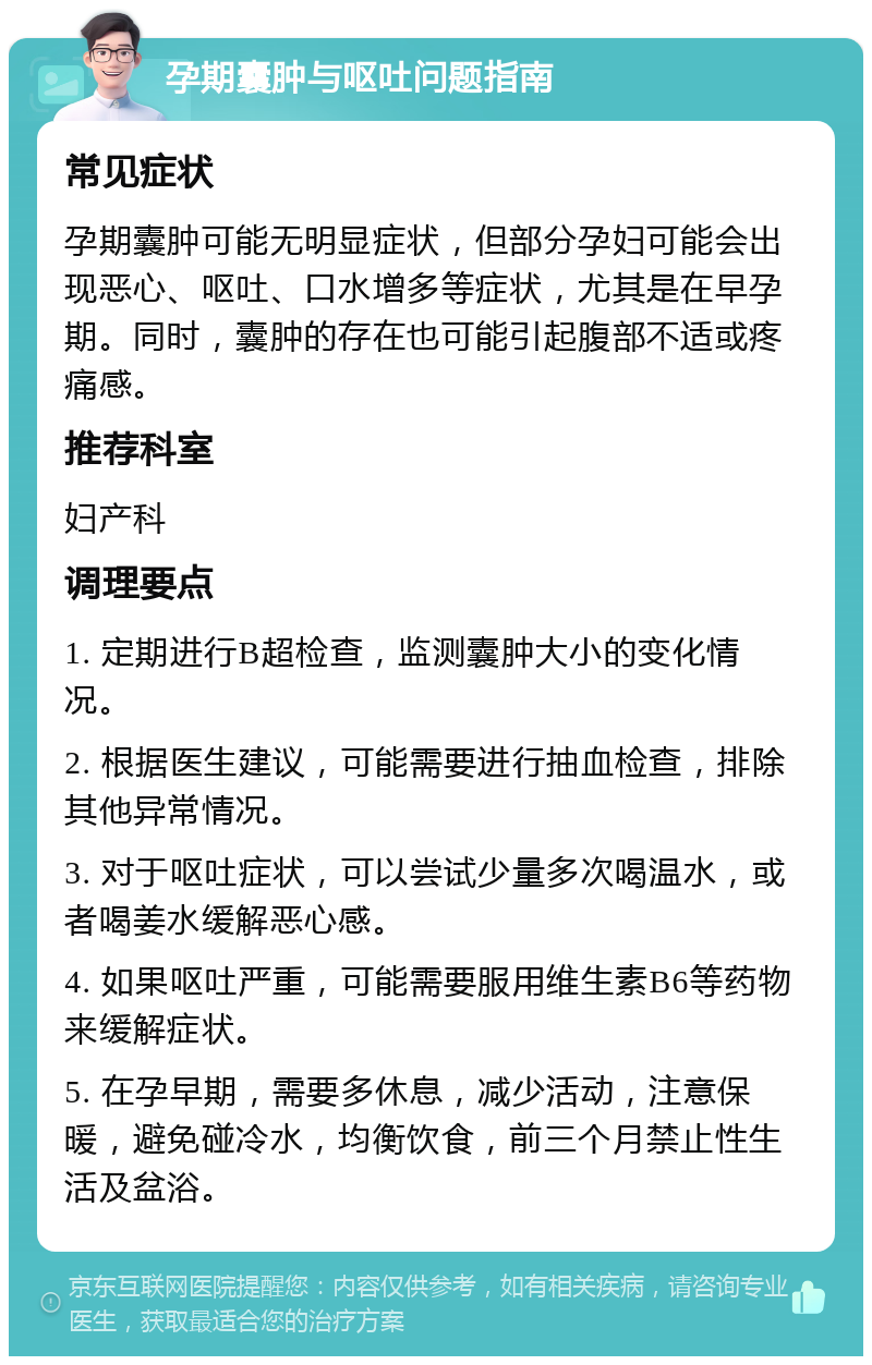 孕期囊肿与呕吐问题指南 常见症状 孕期囊肿可能无明显症状，但部分孕妇可能会出现恶心、呕吐、口水增多等症状，尤其是在早孕期。同时，囊肿的存在也可能引起腹部不适或疼痛感。 推荐科室 妇产科 调理要点 1. 定期进行B超检查，监测囊肿大小的变化情况。 2. 根据医生建议，可能需要进行抽血检查，排除其他异常情况。 3. 对于呕吐症状，可以尝试少量多次喝温水，或者喝姜水缓解恶心感。 4. 如果呕吐严重，可能需要服用维生素B6等药物来缓解症状。 5. 在孕早期，需要多休息，减少活动，注意保暖，避免碰冷水，均衡饮食，前三个月禁止性生活及盆浴。