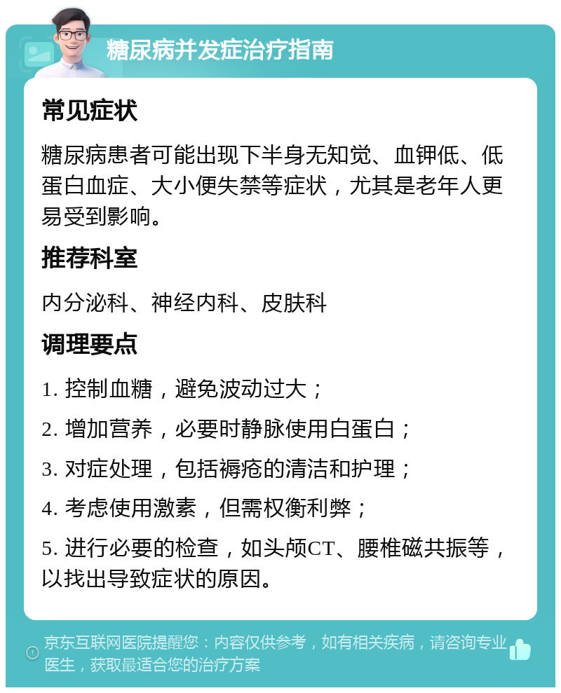 糖尿病并发症治疗指南 常见症状 糖尿病患者可能出现下半身无知觉、血钾低、低蛋白血症、大小便失禁等症状，尤其是老年人更易受到影响。 推荐科室 内分泌科、神经内科、皮肤科 调理要点 1. 控制血糖，避免波动过大； 2. 增加营养，必要时静脉使用白蛋白； 3. 对症处理，包括褥疮的清洁和护理； 4. 考虑使用激素，但需权衡利弊； 5. 进行必要的检查，如头颅CT、腰椎磁共振等，以找出导致症状的原因。