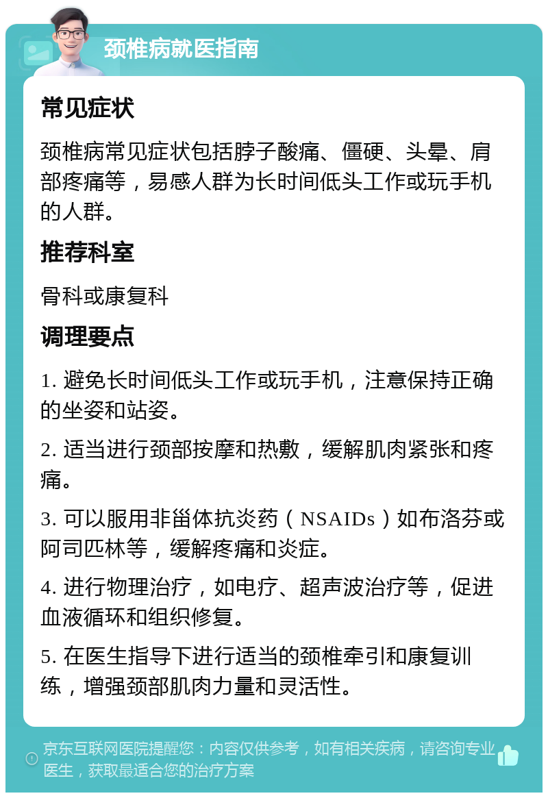 颈椎病就医指南 常见症状 颈椎病常见症状包括脖子酸痛、僵硬、头晕、肩部疼痛等，易感人群为长时间低头工作或玩手机的人群。 推荐科室 骨科或康复科 调理要点 1. 避免长时间低头工作或玩手机，注意保持正确的坐姿和站姿。 2. 适当进行颈部按摩和热敷，缓解肌肉紧张和疼痛。 3. 可以服用非甾体抗炎药（NSAIDs）如布洛芬或阿司匹林等，缓解疼痛和炎症。 4. 进行物理治疗，如电疗、超声波治疗等，促进血液循环和组织修复。 5. 在医生指导下进行适当的颈椎牵引和康复训练，增强颈部肌肉力量和灵活性。