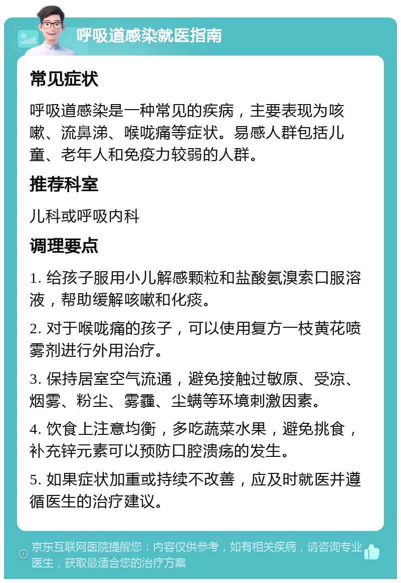 呼吸道感染就医指南 常见症状 呼吸道感染是一种常见的疾病，主要表现为咳嗽、流鼻涕、喉咙痛等症状。易感人群包括儿童、老年人和免疫力较弱的人群。 推荐科室 儿科或呼吸内科 调理要点 1. 给孩子服用小儿解感颗粒和盐酸氨溴索口服溶液，帮助缓解咳嗽和化痰。 2. 对于喉咙痛的孩子，可以使用复方一枝黄花喷雾剂进行外用治疗。 3. 保持居室空气流通，避免接触过敏原、受凉、烟雾、粉尘、雾霾、尘螨等环境刺激因素。 4. 饮食上注意均衡，多吃蔬菜水果，避免挑食，补充锌元素可以预防口腔溃疡的发生。 5. 如果症状加重或持续不改善，应及时就医并遵循医生的治疗建议。