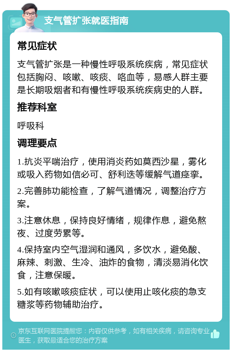 支气管扩张就医指南 常见症状 支气管扩张是一种慢性呼吸系统疾病，常见症状包括胸闷、咳嗽、咳痰、咯血等，易感人群主要是长期吸烟者和有慢性呼吸系统疾病史的人群。 推荐科室 呼吸科 调理要点 1.抗炎平喘治疗，使用消炎药如莫西沙星，雾化或吸入药物如信必可、舒利迭等缓解气道痉挛。 2.完善肺功能检查，了解气道情况，调整治疗方案。 3.注意休息，保持良好情绪，规律作息，避免熬夜、过度劳累等。 4.保持室内空气湿润和通风，多饮水，避免酸、麻辣、刺激、生冷、油炸的食物，清淡易消化饮食，注意保暖。 5.如有咳嗽咳痰症状，可以使用止咳化痰的急支糖浆等药物辅助治疗。