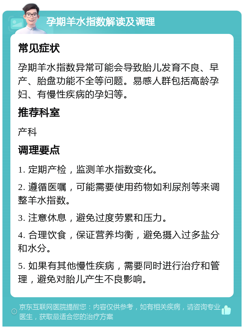 孕期羊水指数解读及调理 常见症状 孕期羊水指数异常可能会导致胎儿发育不良、早产、胎盘功能不全等问题。易感人群包括高龄孕妇、有慢性疾病的孕妇等。 推荐科室 产科 调理要点 1. 定期产检，监测羊水指数变化。 2. 遵循医嘱，可能需要使用药物如利尿剂等来调整羊水指数。 3. 注意休息，避免过度劳累和压力。 4. 合理饮食，保证营养均衡，避免摄入过多盐分和水分。 5. 如果有其他慢性疾病，需要同时进行治疗和管理，避免对胎儿产生不良影响。