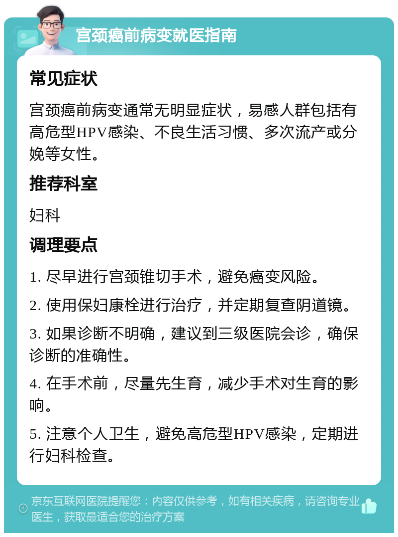 宫颈癌前病变就医指南 常见症状 宫颈癌前病变通常无明显症状，易感人群包括有高危型HPV感染、不良生活习惯、多次流产或分娩等女性。 推荐科室 妇科 调理要点 1. 尽早进行宫颈锥切手术，避免癌变风险。 2. 使用保妇康栓进行治疗，并定期复查阴道镜。 3. 如果诊断不明确，建议到三级医院会诊，确保诊断的准确性。 4. 在手术前，尽量先生育，减少手术对生育的影响。 5. 注意个人卫生，避免高危型HPV感染，定期进行妇科检查。