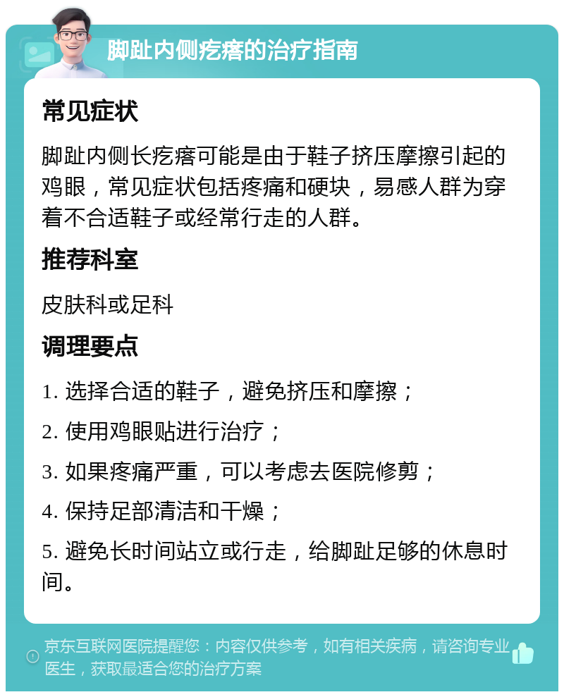 脚趾内侧疙瘩的治疗指南 常见症状 脚趾内侧长疙瘩可能是由于鞋子挤压摩擦引起的鸡眼，常见症状包括疼痛和硬块，易感人群为穿着不合适鞋子或经常行走的人群。 推荐科室 皮肤科或足科 调理要点 1. 选择合适的鞋子，避免挤压和摩擦； 2. 使用鸡眼贴进行治疗； 3. 如果疼痛严重，可以考虑去医院修剪； 4. 保持足部清洁和干燥； 5. 避免长时间站立或行走，给脚趾足够的休息时间。