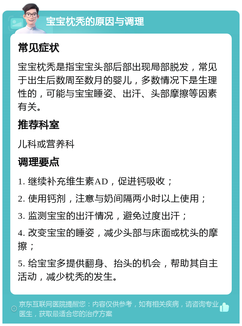 宝宝枕秃的原因与调理 常见症状 宝宝枕秃是指宝宝头部后部出现局部脱发，常见于出生后数周至数月的婴儿，多数情况下是生理性的，可能与宝宝睡姿、出汗、头部摩擦等因素有关。 推荐科室 儿科或营养科 调理要点 1. 继续补充维生素AD，促进钙吸收； 2. 使用钙剂，注意与奶间隔两小时以上使用； 3. 监测宝宝的出汗情况，避免过度出汗； 4. 改变宝宝的睡姿，减少头部与床面或枕头的摩擦； 5. 给宝宝多提供翻身、抬头的机会，帮助其自主活动，减少枕秃的发生。