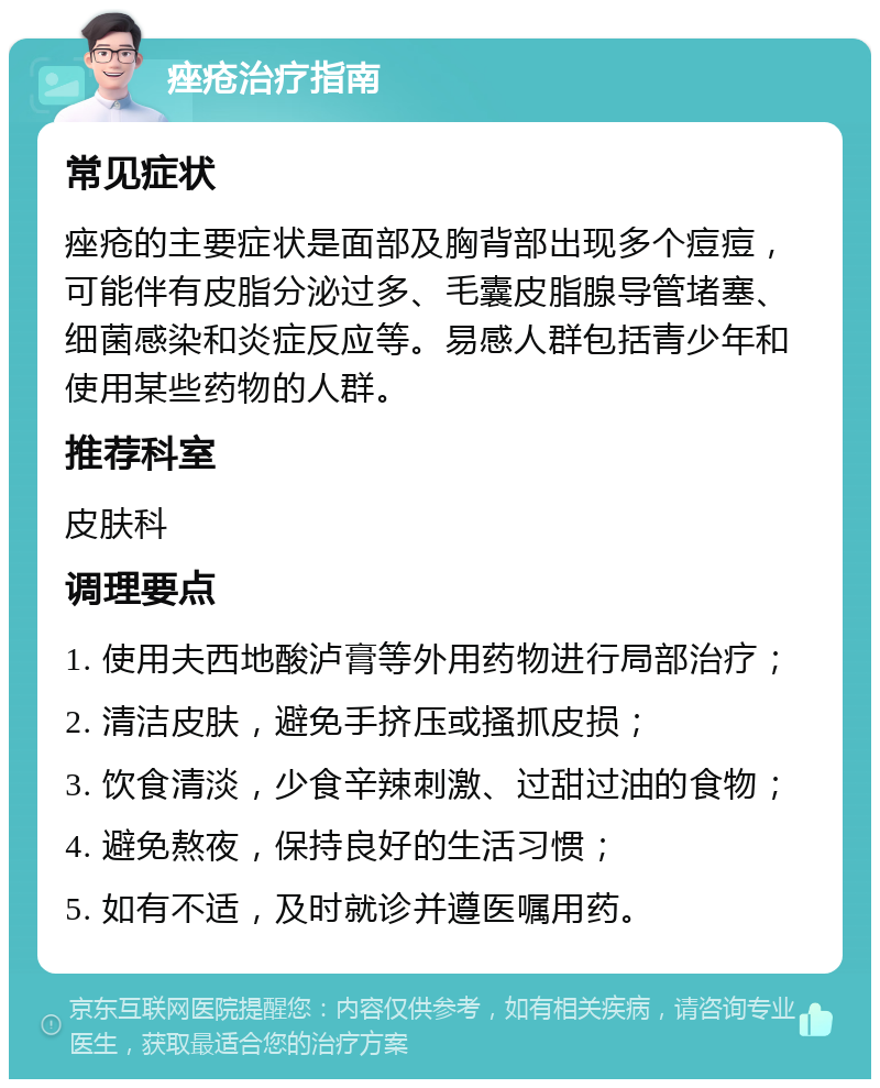 痤疮治疗指南 常见症状 痤疮的主要症状是面部及胸背部出现多个痘痘，可能伴有皮脂分泌过多、毛囊皮脂腺导管堵塞、细菌感染和炎症反应等。易感人群包括青少年和使用某些药物的人群。 推荐科室 皮肤科 调理要点 1. 使用夫西地酸泸膏等外用药物进行局部治疗； 2. 清洁皮肤，避免手挤压或搔抓皮损； 3. 饮食清淡，少食辛辣刺激、过甜过油的食物； 4. 避免熬夜，保持良好的生活习惯； 5. 如有不适，及时就诊并遵医嘱用药。