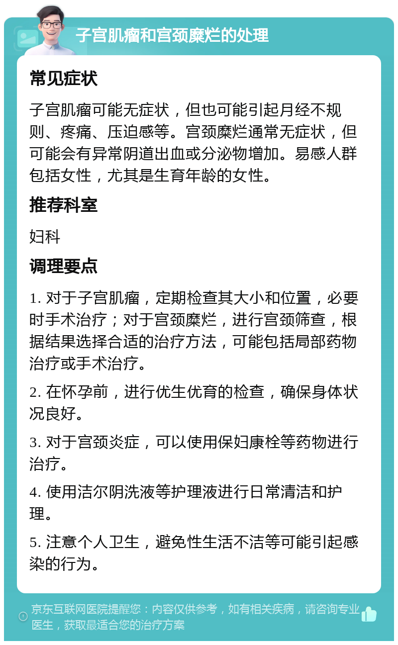 子宫肌瘤和宫颈糜烂的处理 常见症状 子宫肌瘤可能无症状，但也可能引起月经不规则、疼痛、压迫感等。宫颈糜烂通常无症状，但可能会有异常阴道出血或分泌物增加。易感人群包括女性，尤其是生育年龄的女性。 推荐科室 妇科 调理要点 1. 对于子宫肌瘤，定期检查其大小和位置，必要时手术治疗；对于宫颈糜烂，进行宫颈筛查，根据结果选择合适的治疗方法，可能包括局部药物治疗或手术治疗。 2. 在怀孕前，进行优生优育的检查，确保身体状况良好。 3. 对于宫颈炎症，可以使用保妇康栓等药物进行治疗。 4. 使用洁尔阴洗液等护理液进行日常清洁和护理。 5. 注意个人卫生，避免性生活不洁等可能引起感染的行为。