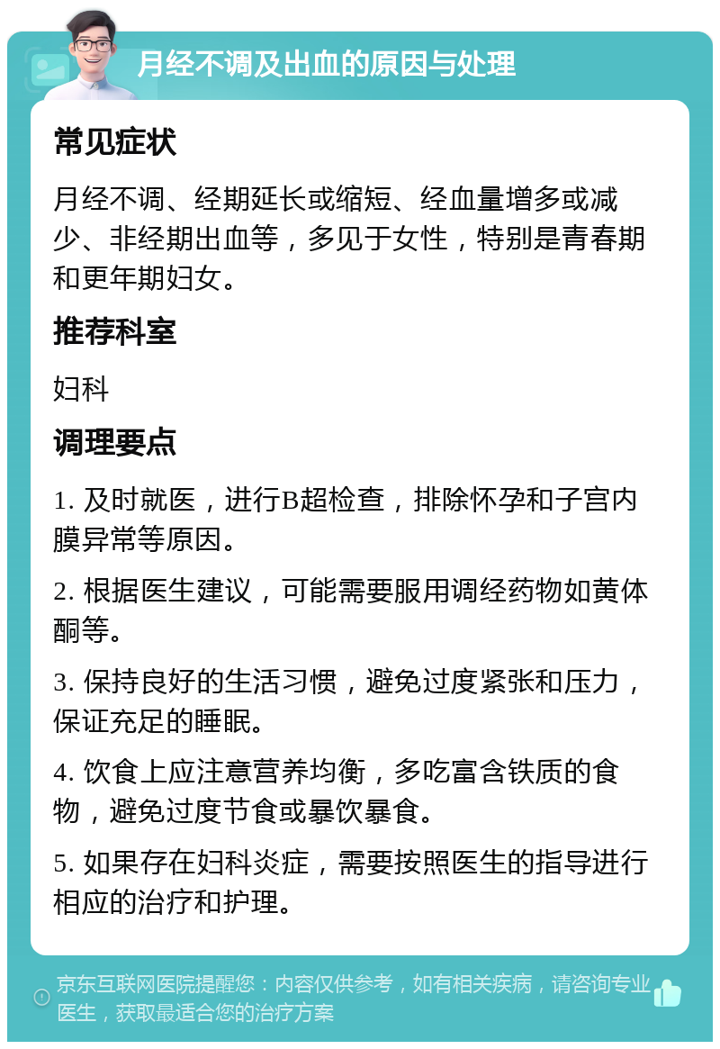 月经不调及出血的原因与处理 常见症状 月经不调、经期延长或缩短、经血量增多或减少、非经期出血等，多见于女性，特别是青春期和更年期妇女。 推荐科室 妇科 调理要点 1. 及时就医，进行B超检查，排除怀孕和子宫内膜异常等原因。 2. 根据医生建议，可能需要服用调经药物如黄体酮等。 3. 保持良好的生活习惯，避免过度紧张和压力，保证充足的睡眠。 4. 饮食上应注意营养均衡，多吃富含铁质的食物，避免过度节食或暴饮暴食。 5. 如果存在妇科炎症，需要按照医生的指导进行相应的治疗和护理。