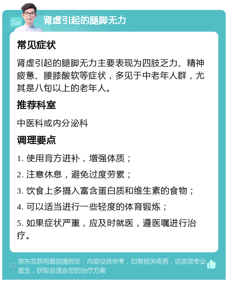 肾虚引起的腿脚无力 常见症状 肾虚引起的腿脚无力主要表现为四肢乏力、精神疲惫、腰膝酸软等症状，多见于中老年人群，尤其是八旬以上的老年人。 推荐科室 中医科或内分泌科 调理要点 1. 使用膏方进补，增强体质； 2. 注意休息，避免过度劳累； 3. 饮食上多摄入富含蛋白质和维生素的食物； 4. 可以适当进行一些轻度的体育锻炼； 5. 如果症状严重，应及时就医，遵医嘱进行治疗。