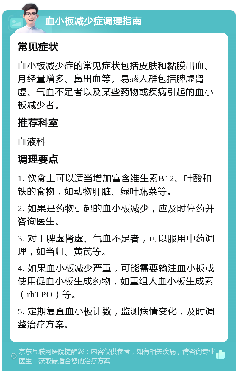 血小板减少症调理指南 常见症状 血小板减少症的常见症状包括皮肤和黏膜出血、月经量增多、鼻出血等。易感人群包括脾虚肾虚、气血不足者以及某些药物或疾病引起的血小板减少者。 推荐科室 血液科 调理要点 1. 饮食上可以适当增加富含维生素B12、叶酸和铁的食物，如动物肝脏、绿叶蔬菜等。 2. 如果是药物引起的血小板减少，应及时停药并咨询医生。 3. 对于脾虚肾虚、气血不足者，可以服用中药调理，如当归、黄芪等。 4. 如果血小板减少严重，可能需要输注血小板或使用促血小板生成药物，如重组人血小板生成素（rhTPO）等。 5. 定期复查血小板计数，监测病情变化，及时调整治疗方案。