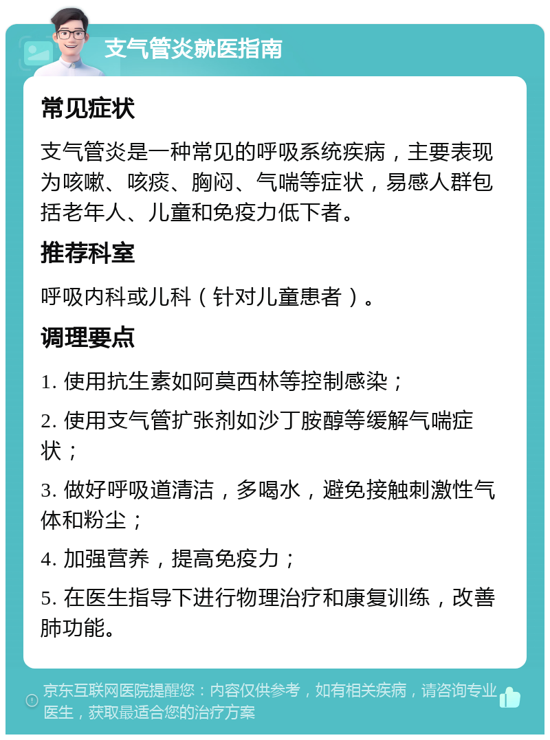 支气管炎就医指南 常见症状 支气管炎是一种常见的呼吸系统疾病，主要表现为咳嗽、咳痰、胸闷、气喘等症状，易感人群包括老年人、儿童和免疫力低下者。 推荐科室 呼吸内科或儿科（针对儿童患者）。 调理要点 1. 使用抗生素如阿莫西林等控制感染； 2. 使用支气管扩张剂如沙丁胺醇等缓解气喘症状； 3. 做好呼吸道清洁，多喝水，避免接触刺激性气体和粉尘； 4. 加强营养，提高免疫力； 5. 在医生指导下进行物理治疗和康复训练，改善肺功能。