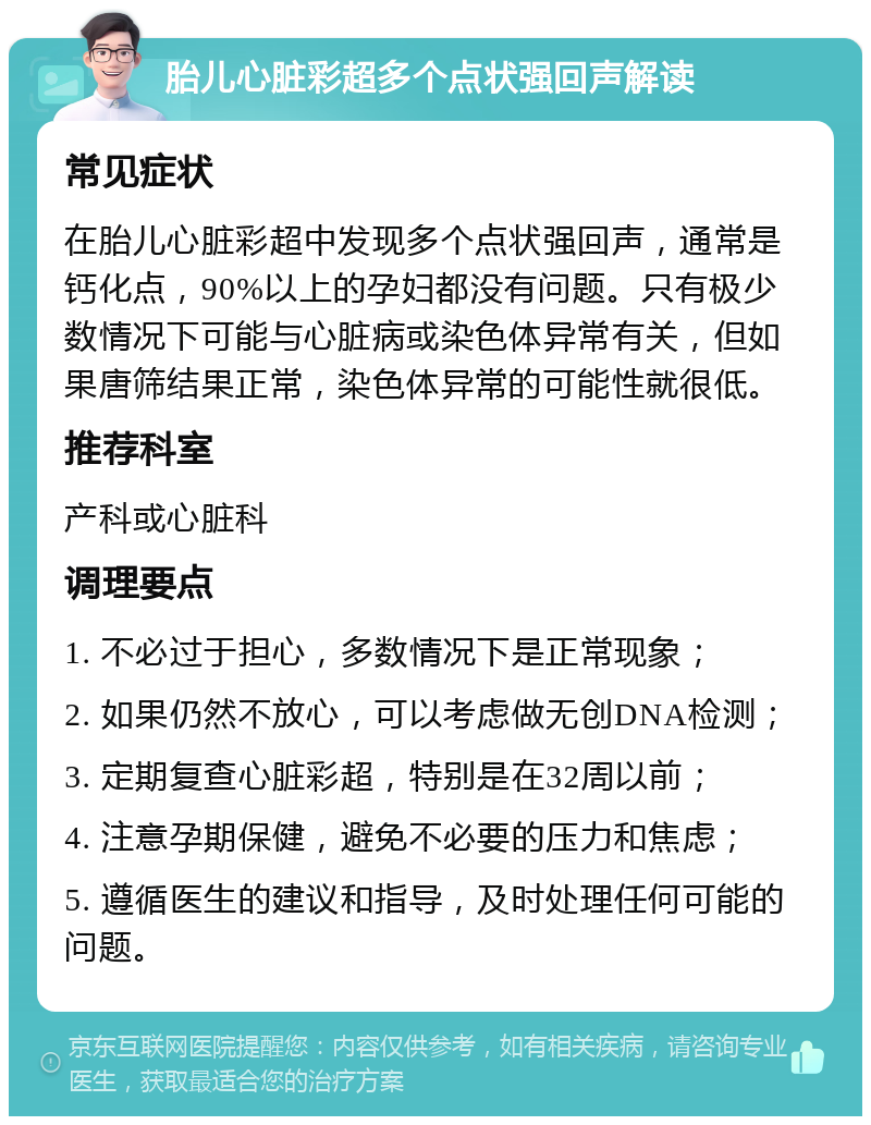 胎儿心脏彩超多个点状强回声解读 常见症状 在胎儿心脏彩超中发现多个点状强回声，通常是钙化点，90%以上的孕妇都没有问题。只有极少数情况下可能与心脏病或染色体异常有关，但如果唐筛结果正常，染色体异常的可能性就很低。 推荐科室 产科或心脏科 调理要点 1. 不必过于担心，多数情况下是正常现象； 2. 如果仍然不放心，可以考虑做无创DNA检测； 3. 定期复查心脏彩超，特别是在32周以前； 4. 注意孕期保健，避免不必要的压力和焦虑； 5. 遵循医生的建议和指导，及时处理任何可能的问题。