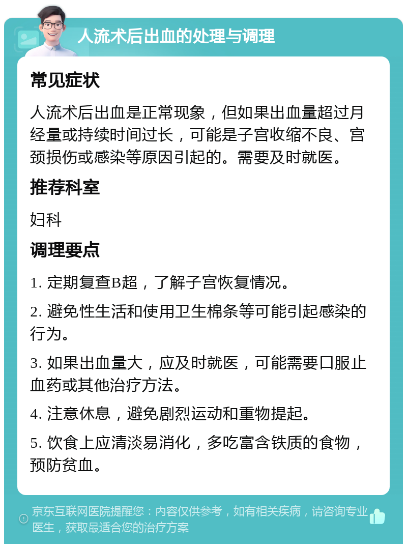 人流术后出血的处理与调理 常见症状 人流术后出血是正常现象，但如果出血量超过月经量或持续时间过长，可能是子宫收缩不良、宫颈损伤或感染等原因引起的。需要及时就医。 推荐科室 妇科 调理要点 1. 定期复查B超，了解子宫恢复情况。 2. 避免性生活和使用卫生棉条等可能引起感染的行为。 3. 如果出血量大，应及时就医，可能需要口服止血药或其他治疗方法。 4. 注意休息，避免剧烈运动和重物提起。 5. 饮食上应清淡易消化，多吃富含铁质的食物，预防贫血。