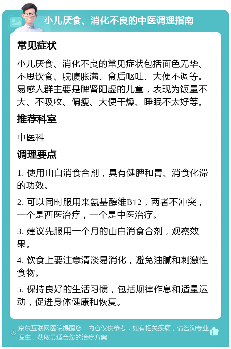 小儿厌食、消化不良的中医调理指南 常见症状 小儿厌食、消化不良的常见症状包括面色无华、不思饮食、脘腹胀满、食后呕吐、大便不调等。易感人群主要是脾肾阳虚的儿童，表现为饭量不大、不吸收、偏瘦、大便干燥、睡眠不太好等。 推荐科室 中医科 调理要点 1. 使用山白消食合剂，具有健脾和胃、消食化滞的功效。 2. 可以同时服用来氨基醇维B12，两者不冲突，一个是西医治疗，一个是中医治疗。 3. 建议先服用一个月的山白消食合剂，观察效果。 4. 饮食上要注意清淡易消化，避免油腻和刺激性食物。 5. 保持良好的生活习惯，包括规律作息和适量运动，促进身体健康和恢复。