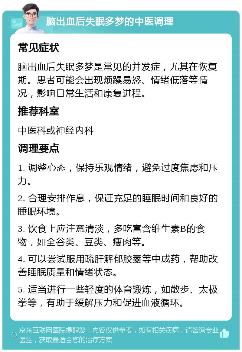 脑出血后失眠多梦的中医调理 常见症状 脑出血后失眠多梦是常见的并发症，尤其在恢复期。患者可能会出现烦躁易怒、情绪低落等情况，影响日常生活和康复进程。 推荐科室 中医科或神经内科 调理要点 1. 调整心态，保持乐观情绪，避免过度焦虑和压力。 2. 合理安排作息，保证充足的睡眠时间和良好的睡眠环境。 3. 饮食上应注意清淡，多吃富含维生素B的食物，如全谷类、豆类、瘦肉等。 4. 可以尝试服用疏肝解郁胶囊等中成药，帮助改善睡眠质量和情绪状态。 5. 适当进行一些轻度的体育锻炼，如散步、太极拳等，有助于缓解压力和促进血液循环。