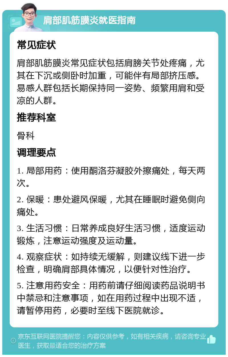 肩部肌筋膜炎就医指南 常见症状 肩部肌筋膜炎常见症状包括肩膀关节处疼痛，尤其在下沉或侧卧时加重，可能伴有局部挤压感。易感人群包括长期保持同一姿势、频繁用肩和受凉的人群。 推荐科室 骨科 调理要点 1. 局部用药：使用酮洛芬凝胶外擦痛处，每天两次。 2. 保暖：患处避风保暖，尤其在睡眠时避免侧向痛处。 3. 生活习惯：日常养成良好生活习惯，适度运动锻炼，注意运动强度及运动量。 4. 观察症状：如持续无缓解，则建议线下进一步检查，明确肩部具体情况，以便针对性治疗。 5. 注意用药安全：用药前请仔细阅读药品说明书中禁忌和注意事项，如在用药过程中出现不适，请暂停用药，必要时至线下医院就诊。