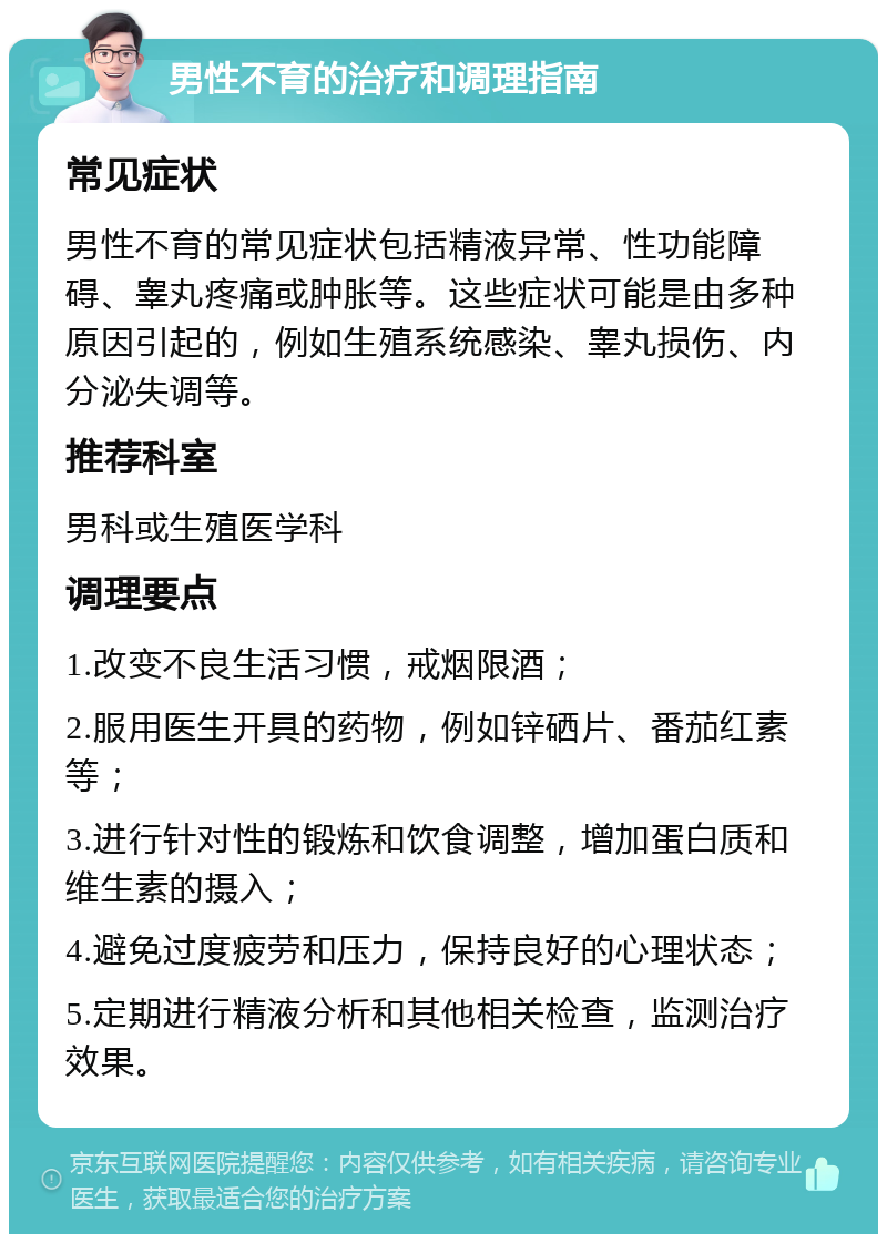 男性不育的治疗和调理指南 常见症状 男性不育的常见症状包括精液异常、性功能障碍、睾丸疼痛或肿胀等。这些症状可能是由多种原因引起的，例如生殖系统感染、睾丸损伤、内分泌失调等。 推荐科室 男科或生殖医学科 调理要点 1.改变不良生活习惯，戒烟限酒； 2.服用医生开具的药物，例如锌硒片、番茄红素等； 3.进行针对性的锻炼和饮食调整，增加蛋白质和维生素的摄入； 4.避免过度疲劳和压力，保持良好的心理状态； 5.定期进行精液分析和其他相关检查，监测治疗效果。