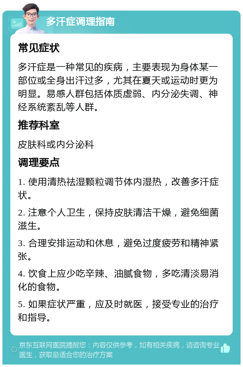 多汗症调理指南 常见症状 多汗症是一种常见的疾病，主要表现为身体某一部位或全身出汗过多，尤其在夏天或运动时更为明显。易感人群包括体质虚弱、内分泌失调、神经系统紊乱等人群。 推荐科室 皮肤科或内分泌科 调理要点 1. 使用清热祛湿颗粒调节体内湿热，改善多汗症状。 2. 注意个人卫生，保持皮肤清洁干燥，避免细菌滋生。 3. 合理安排运动和休息，避免过度疲劳和精神紧张。 4. 饮食上应少吃辛辣、油腻食物，多吃清淡易消化的食物。 5. 如果症状严重，应及时就医，接受专业的治疗和指导。