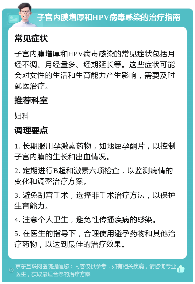 子宫内膜增厚和HPV病毒感染的治疗指南 常见症状 子宫内膜增厚和HPV病毒感染的常见症状包括月经不调、月经量多、经期延长等。这些症状可能会对女性的生活和生育能力产生影响，需要及时就医治疗。 推荐科室 妇科 调理要点 1. 长期服用孕激素药物，如地屈孕酮片，以控制子宫内膜的生长和出血情况。 2. 定期进行B超和激素六项检查，以监测病情的变化和调整治疗方案。 3. 避免刮宫手术，选择非手术治疗方法，以保护生育能力。 4. 注意个人卫生，避免性传播疾病的感染。 5. 在医生的指导下，合理使用避孕药物和其他治疗药物，以达到最佳的治疗效果。