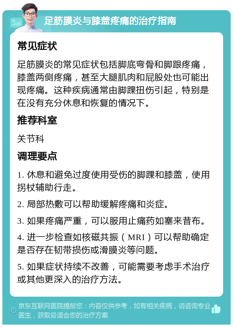 足筋膜炎与膝盖疼痛的治疗指南 常见症状 足筋膜炎的常见症状包括脚底弯骨和脚跟疼痛，膝盖两侧疼痛，甚至大腿肌肉和屁股处也可能出现疼痛。这种疾病通常由脚踝扭伤引起，特别是在没有充分休息和恢复的情况下。 推荐科室 关节科 调理要点 1. 休息和避免过度使用受伤的脚踝和膝盖，使用拐杖辅助行走。 2. 局部热敷可以帮助缓解疼痛和炎症。 3. 如果疼痛严重，可以服用止痛药如塞来昔布。 4. 进一步检查如核磁共振（MRI）可以帮助确定是否存在韧带损伤或滑膜炎等问题。 5. 如果症状持续不改善，可能需要考虑手术治疗或其他更深入的治疗方法。