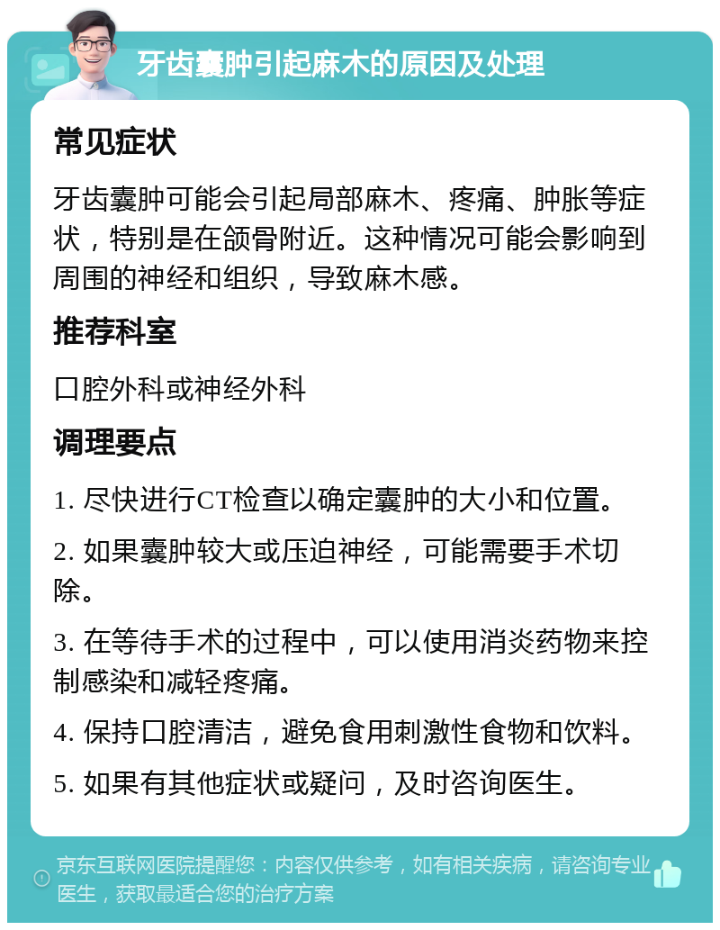 牙齿囊肿引起麻木的原因及处理 常见症状 牙齿囊肿可能会引起局部麻木、疼痛、肿胀等症状，特别是在颌骨附近。这种情况可能会影响到周围的神经和组织，导致麻木感。 推荐科室 口腔外科或神经外科 调理要点 1. 尽快进行CT检查以确定囊肿的大小和位置。 2. 如果囊肿较大或压迫神经，可能需要手术切除。 3. 在等待手术的过程中，可以使用消炎药物来控制感染和减轻疼痛。 4. 保持口腔清洁，避免食用刺激性食物和饮料。 5. 如果有其他症状或疑问，及时咨询医生。