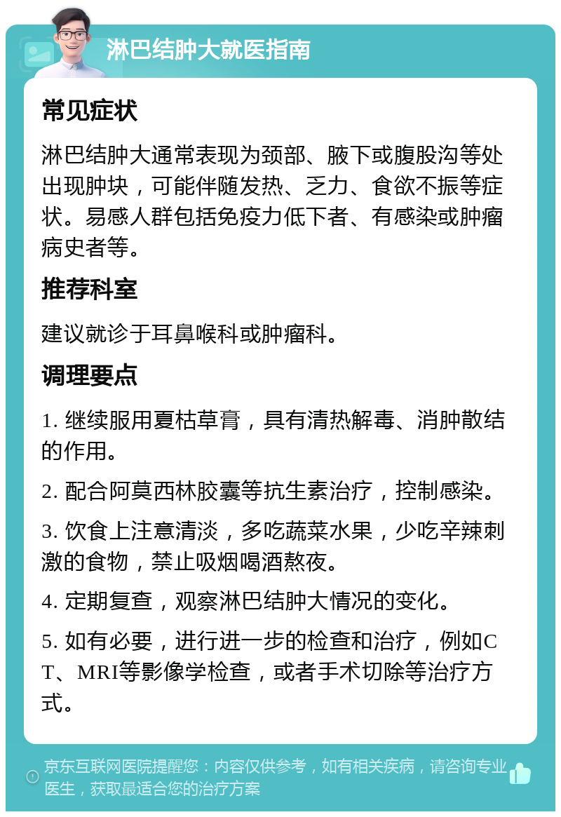 淋巴结肿大就医指南 常见症状 淋巴结肿大通常表现为颈部、腋下或腹股沟等处出现肿块，可能伴随发热、乏力、食欲不振等症状。易感人群包括免疫力低下者、有感染或肿瘤病史者等。 推荐科室 建议就诊于耳鼻喉科或肿瘤科。 调理要点 1. 继续服用夏枯草膏，具有清热解毒、消肿散结的作用。 2. 配合阿莫西林胶囊等抗生素治疗，控制感染。 3. 饮食上注意清淡，多吃蔬菜水果，少吃辛辣刺激的食物，禁止吸烟喝酒熬夜。 4. 定期复查，观察淋巴结肿大情况的变化。 5. 如有必要，进行进一步的检查和治疗，例如CT、MRI等影像学检查，或者手术切除等治疗方式。