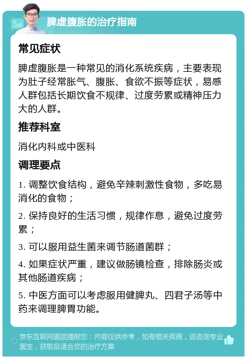 脾虚腹胀的治疗指南 常见症状 脾虚腹胀是一种常见的消化系统疾病，主要表现为肚子经常胀气、腹胀、食欲不振等症状，易感人群包括长期饮食不规律、过度劳累或精神压力大的人群。 推荐科室 消化内科或中医科 调理要点 1. 调整饮食结构，避免辛辣刺激性食物，多吃易消化的食物； 2. 保持良好的生活习惯，规律作息，避免过度劳累； 3. 可以服用益生菌来调节肠道菌群； 4. 如果症状严重，建议做肠镜检查，排除肠炎或其他肠道疾病； 5. 中医方面可以考虑服用健脾丸、四君子汤等中药来调理脾胃功能。