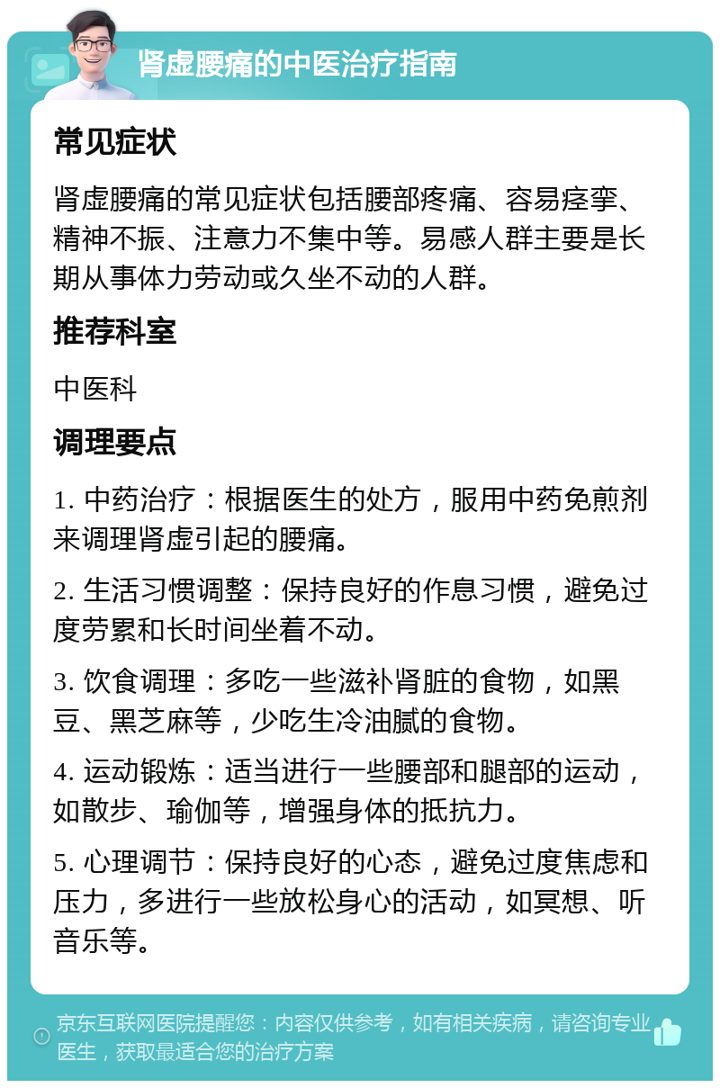 肾虚腰痛的中医治疗指南 常见症状 肾虚腰痛的常见症状包括腰部疼痛、容易痉挛、精神不振、注意力不集中等。易感人群主要是长期从事体力劳动或久坐不动的人群。 推荐科室 中医科 调理要点 1. 中药治疗：根据医生的处方，服用中药免煎剂来调理肾虚引起的腰痛。 2. 生活习惯调整：保持良好的作息习惯，避免过度劳累和长时间坐着不动。 3. 饮食调理：多吃一些滋补肾脏的食物，如黑豆、黑芝麻等，少吃生冷油腻的食物。 4. 运动锻炼：适当进行一些腰部和腿部的运动，如散步、瑜伽等，增强身体的抵抗力。 5. 心理调节：保持良好的心态，避免过度焦虑和压力，多进行一些放松身心的活动，如冥想、听音乐等。