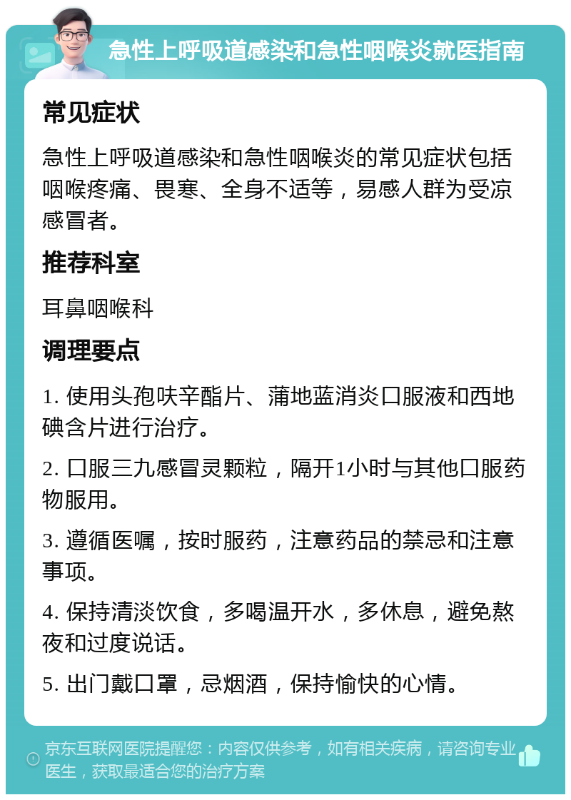 急性上呼吸道感染和急性咽喉炎就医指南 常见症状 急性上呼吸道感染和急性咽喉炎的常见症状包括咽喉疼痛、畏寒、全身不适等，易感人群为受凉感冒者。 推荐科室 耳鼻咽喉科 调理要点 1. 使用头孢呋辛酯片、蒲地蓝消炎口服液和西地碘含片进行治疗。 2. 口服三九感冒灵颗粒，隔开1小时与其他口服药物服用。 3. 遵循医嘱，按时服药，注意药品的禁忌和注意事项。 4. 保持清淡饮食，多喝温开水，多休息，避免熬夜和过度说话。 5. 出门戴口罩，忌烟酒，保持愉快的心情。