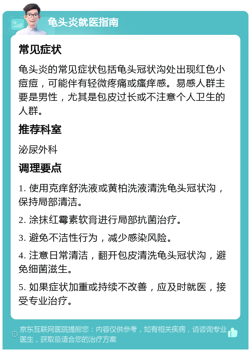 龟头炎就医指南 常见症状 龟头炎的常见症状包括龟头冠状沟处出现红色小痘痘，可能伴有轻微疼痛或瘙痒感。易感人群主要是男性，尤其是包皮过长或不注意个人卫生的人群。 推荐科室 泌尿外科 调理要点 1. 使用克痒舒洗液或黄柏洗液清洗龟头冠状沟，保持局部清洁。 2. 涂抹红霉素软膏进行局部抗菌治疗。 3. 避免不洁性行为，减少感染风险。 4. 注意日常清洁，翻开包皮清洗龟头冠状沟，避免细菌滋生。 5. 如果症状加重或持续不改善，应及时就医，接受专业治疗。